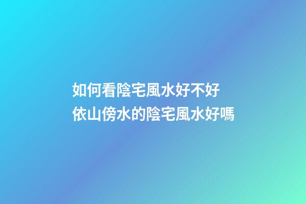 如何看陰宅風水好不好 依山傍水的陰宅風水好嗎